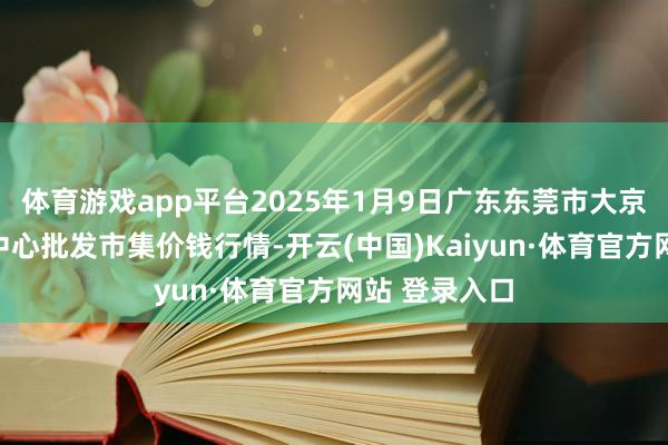 体育游戏app平台2025年1月9日广东东莞市大京九农副家具中心批发市集价钱行情-开云(中国)Kaiyun·体育官方网站 登录入口