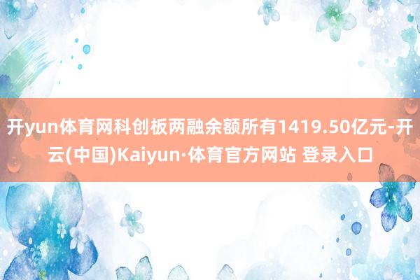开yun体育网科创板两融余额所有1419.50亿元-开云(中国)Kaiyun·体育官方网站 登录入口