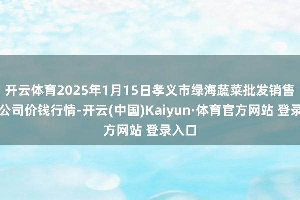 开云体育2025年1月15日孝义市绿海蔬菜批发销售有限公司价钱行情-开云(中国)Kaiyun·体育官方网站 登录入口