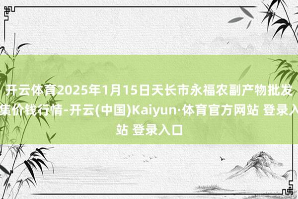 开云体育2025年1月15日天长市永福农副产物批发市集价钱行情-开云(中国)Kaiyun·体育官方网站 登录入口