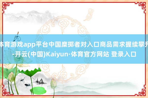 体育游戏app平台中国糜掷者对入口商品需求握续攀升-开云(中国)Kaiyun·体育官方网站 登录入口