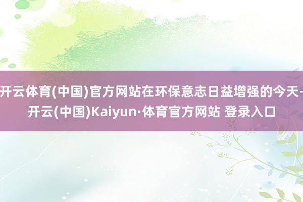 开云体育(中国)官方网站在环保意志日益增强的今天-开云(中国)Kaiyun·体育官方网站 登录入口