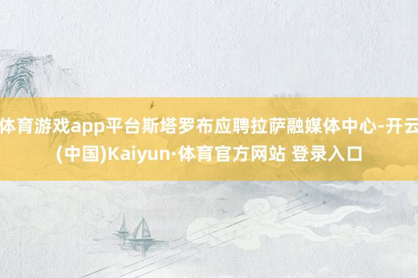 体育游戏app平台斯塔罗布应聘拉萨融媒体中心-开云(中国)Kaiyun·体育官方网站 登录入口