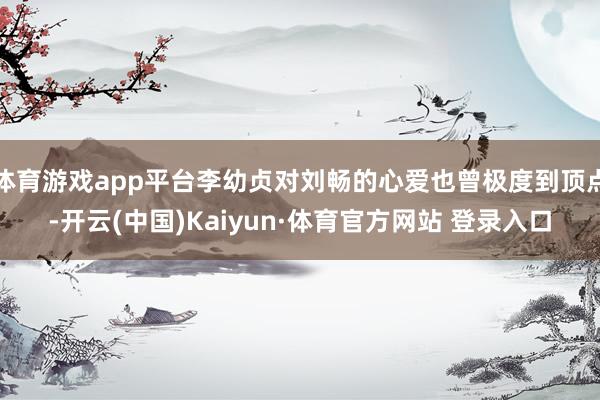 体育游戏app平台李幼贞对刘畅的心爱也曾极度到顶点-开云(中国)Kaiyun·体育官方网站 登录入口