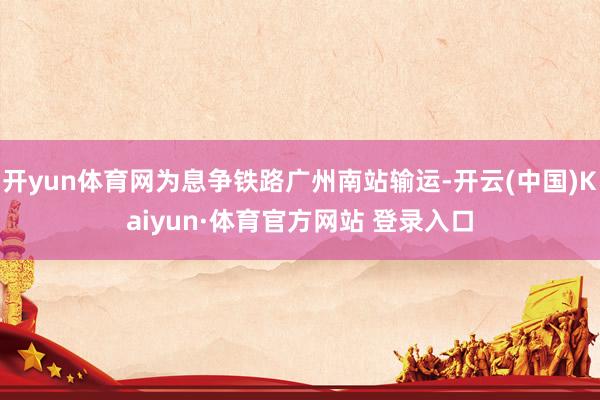 开yun体育网为息争铁路广州南站输运-开云(中国)Kaiyun·体育官方网站 登录入口