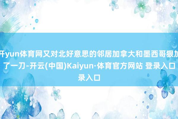 开yun体育网又对北好意思的邻居加拿大和墨西哥狠加了一刀-开云(中国)Kaiyun·体育官方网站 登录入口