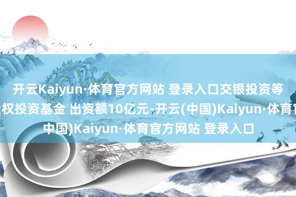 开云Kaiyun·体育官方网站 登录入口交银投资等在安徽缔造私募股权投资基金 出资额10亿元-开云(中国)Kaiyun·体育官方网站 登录入口