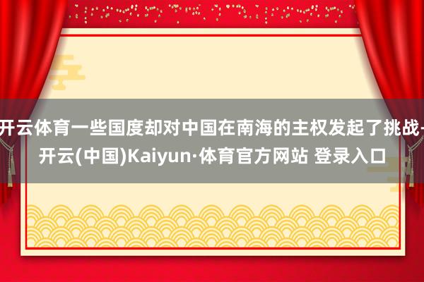 开云体育一些国度却对中国在南海的主权发起了挑战-开云(中国)Kaiyun·体育官方网站 登录入口