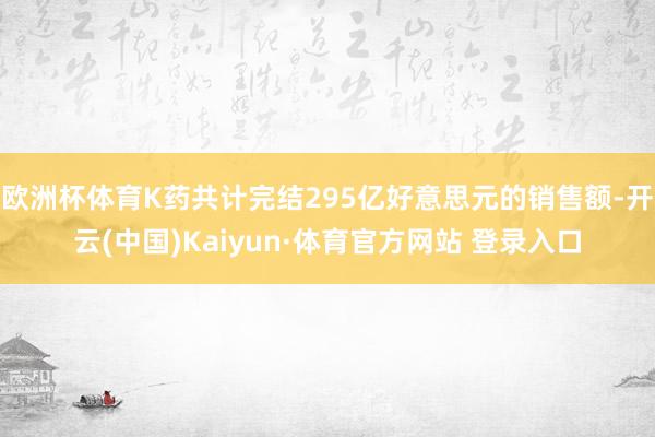 欧洲杯体育K药共计完结295亿好意思元的销售额-开云(中国)Kaiyun·体育官方网站 登录入口