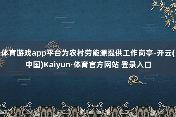体育游戏app平台为农村劳能源提供工作岗亭-开云(中国)Kaiyun·体育官方网站 登录入口