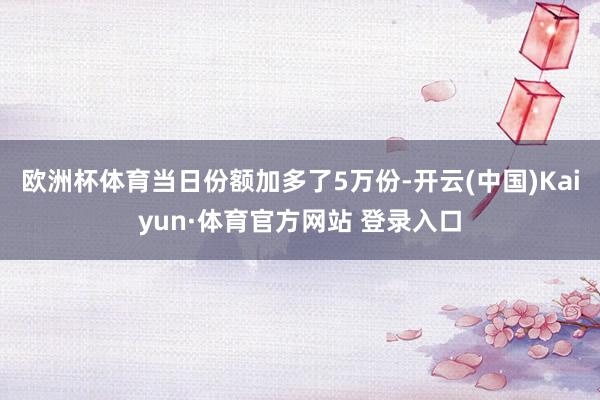 欧洲杯体育当日份额加多了5万份-开云(中国)Kaiyun·体育官方网站 登录入口