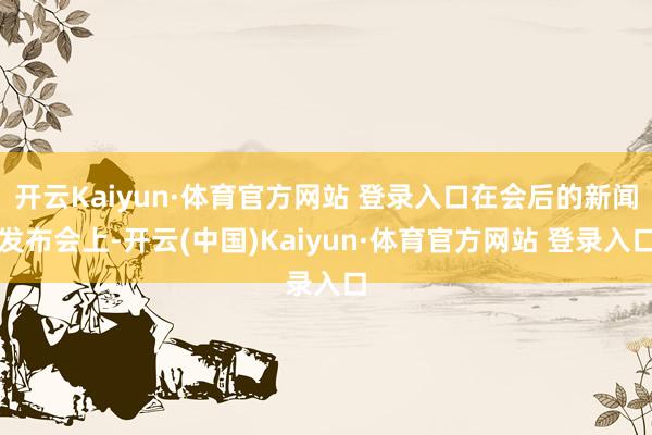开云Kaiyun·体育官方网站 登录入口在会后的新闻发布会上-开云(中国)Kaiyun·体育官方网站 登录入口