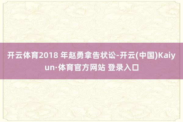开云体育2018 年赵勇拿告状讼-开云(中国)Kaiyun·体育官方网站 登录入口