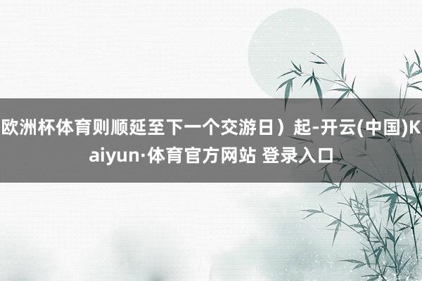 欧洲杯体育则顺延至下一个交游日）起-开云(中国)Kaiyun·体育官方网站 登录入口