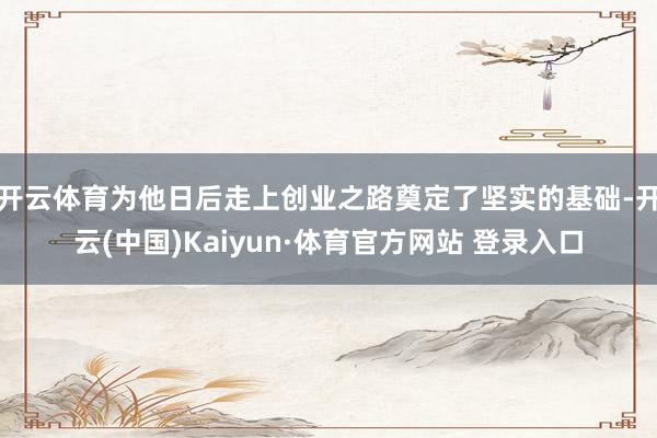 开云体育为他日后走上创业之路奠定了坚实的基础-开云(中国)Kaiyun·体育官方网站 登录入口