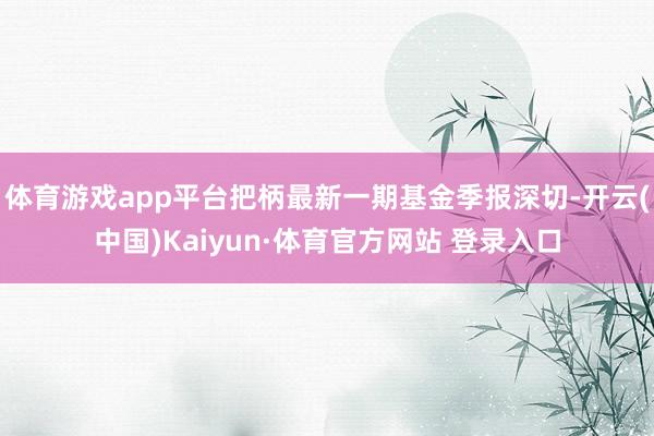 体育游戏app平台把柄最新一期基金季报深切-开云(中国)Kaiyun·体育官方网站 登录入口