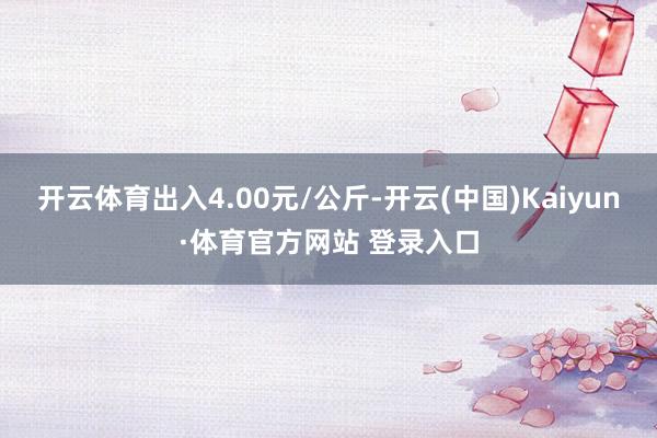 开云体育出入4.00元/公斤-开云(中国)Kaiyun·体育官方网站 登录入口