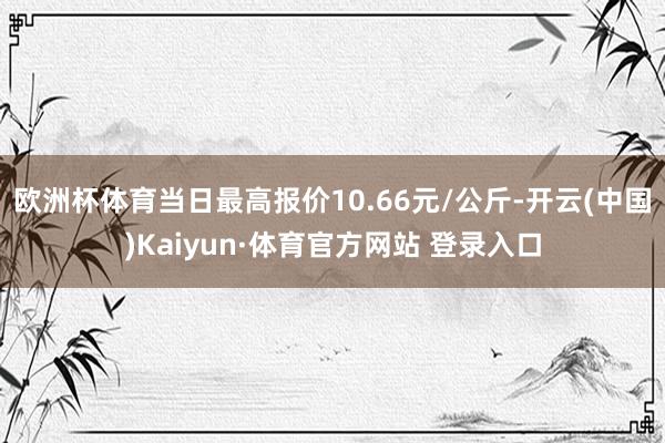 欧洲杯体育当日最高报价10.66元/公斤-开云(中国)Kaiyun·体育官方网站 登录入口