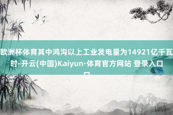 欧洲杯体育其中鸿沟以上工业发电量为14921亿千瓦时-开云(中国)Kaiyun·体育官方网站 登录入口