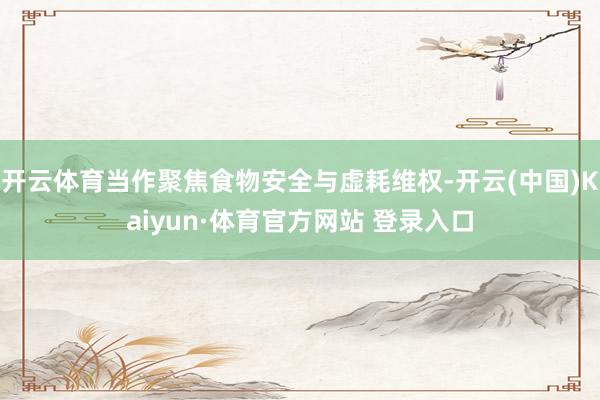 开云体育当作聚焦食物安全与虚耗维权-开云(中国)Kaiyun·体育官方网站 登录入口