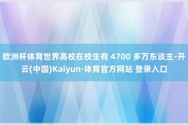 欧洲杯体育世界高校在校生有 4700 多万东谈主-开云(中国)Kaiyun·体育官方网站 登录入口