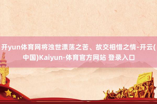 开yun体育网将浊世漂荡之苦、故交相惜之情-开云(中国)Kaiyun·体育官方网站 登录入口