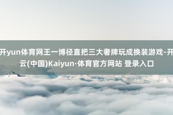 开yun体育网王一博径直把三大奢牌玩成换装游戏-开云(中国)Kaiyun·体育官方网站 登录入口