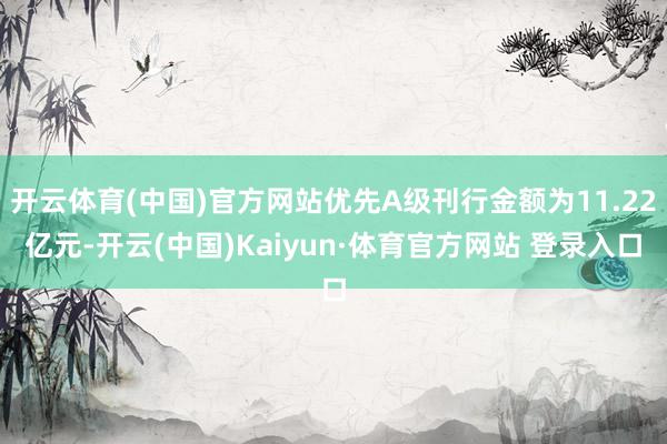 开云体育(中国)官方网站优先A级刊行金额为11.22亿元-开云(中国)Kaiyun·体育官方网站 登录入口