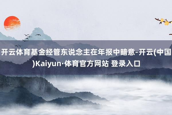 开云体育 基金经管东说念主在年报中暗意-开云(中国)Kaiyun·体育官方网站 登录入口
