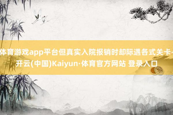 体育游戏app平台但真实入院报销时却际遇各式关卡-开云(中国)Kaiyun·体育官方网站 登录入口