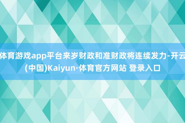 体育游戏app平台来岁财政和准财政将连续发力-开云(中国)Kaiyun·体育官方网站 登录入口